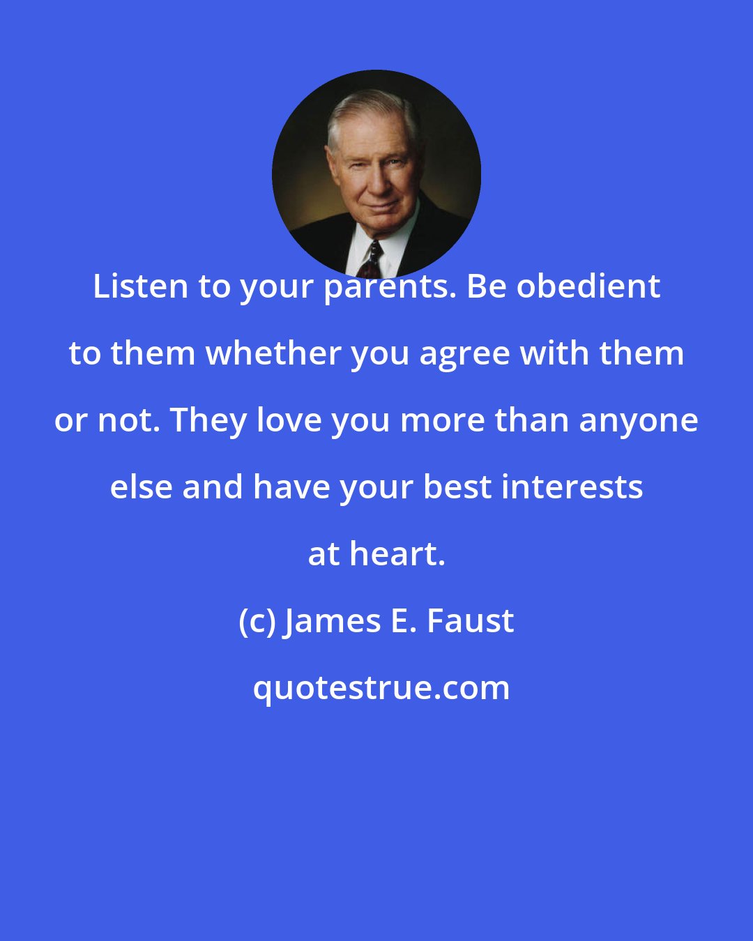 James E. Faust: Listen to your parents. Be obedient to them whether you agree with them or not. They love you more than anyone else and have your best interests at heart.