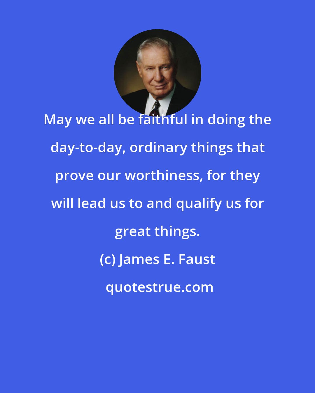 James E. Faust: May we all be faithful in doing the day-to-day, ordinary things that prove our worthiness, for they will lead us to and qualify us for great things.