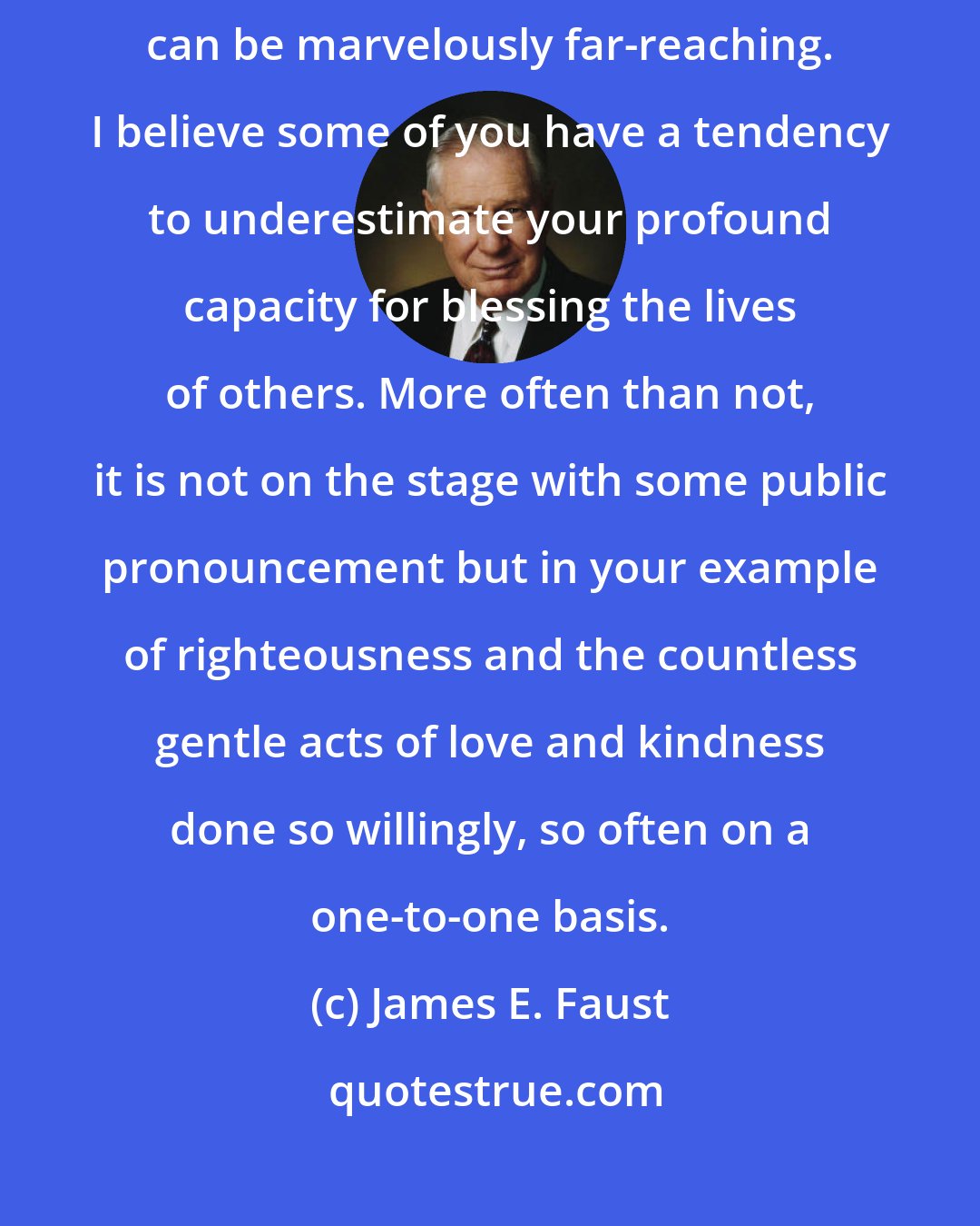 James E. Faust: No matter what circumstances you sisters experience, your influence can be marvelously far-reaching. I believe some of you have a tendency to underestimate your profound capacity for blessing the lives of others. More often than not, it is not on the stage with some public pronouncement but in your example of righteousness and the countless gentle acts of love and kindness done so willingly, so often on a one-to-one basis.