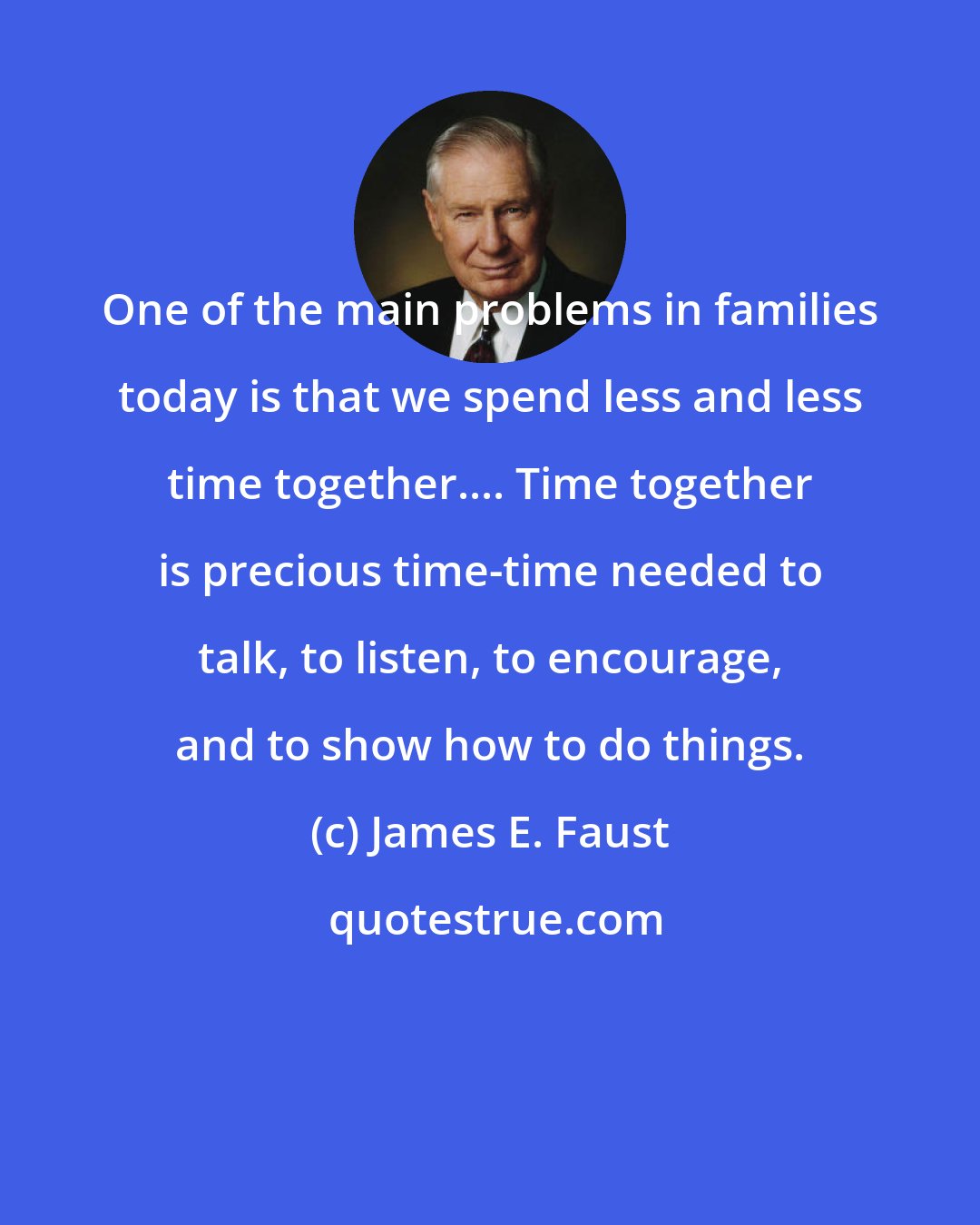 James E. Faust: One of the main problems in families today is that we spend less and less time together.... Time together is precious time-time needed to talk, to listen, to encourage, and to show how to do things.