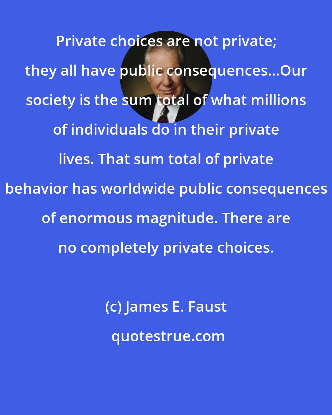 James E. Faust: Private choices are not private; they all have public consequences...Our society is the sum total of what millions of individuals do in their private lives. That sum total of private behavior has worldwide public consequences of enormous magnitude. There are no completely private choices.