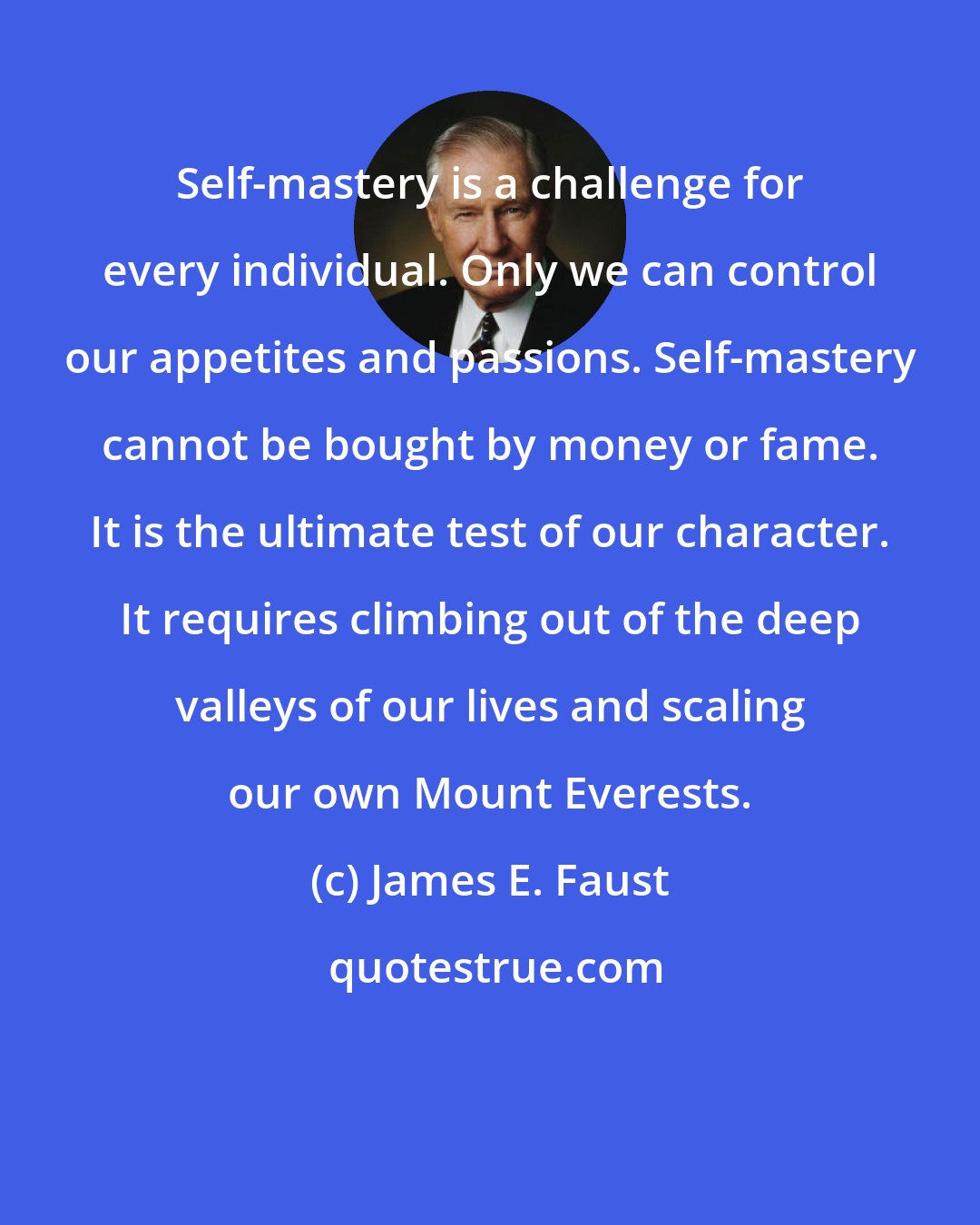 James E. Faust: Self-mastery is a challenge for every individual. Only we can control our appetites and passions. Self-mastery cannot be bought by money or fame. It is the ultimate test of our character. It requires climbing out of the deep valleys of our lives and scaling our own Mount Everests.