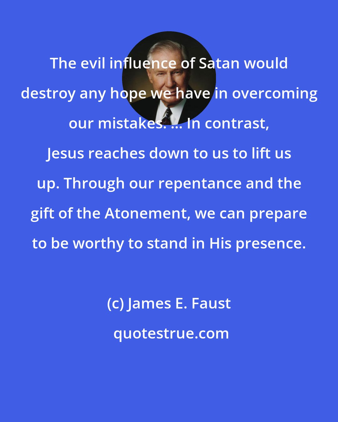 James E. Faust: The evil influence of Satan would destroy any hope we have in overcoming our mistakes. ... In contrast, Jesus reaches down to us to lift us up. Through our repentance and the gift of the Atonement, we can prepare to be worthy to stand in His presence.