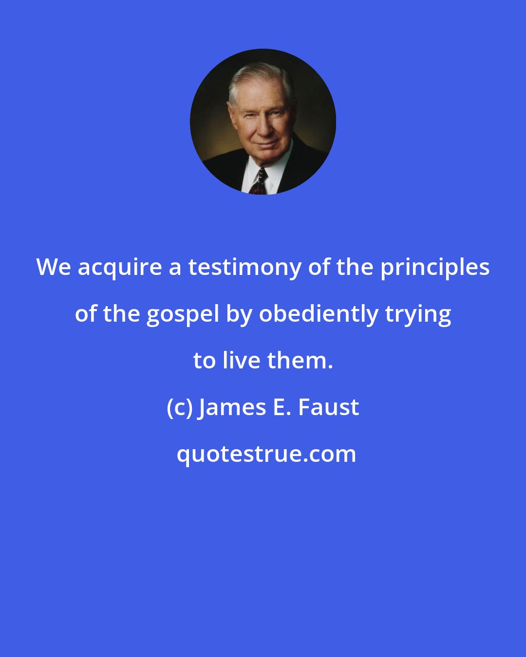 James E. Faust: We acquire a testimony of the principles of the gospel by obediently trying to live them.