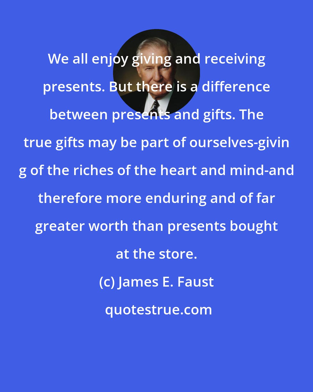 James E. Faust: We all enjoy giving and receiving presents. But there is a difference between presents and gifts. The true gifts may be part of ourselves-givin g of the riches of the heart and mind-and therefore more enduring and of far greater worth than presents bought at the store.