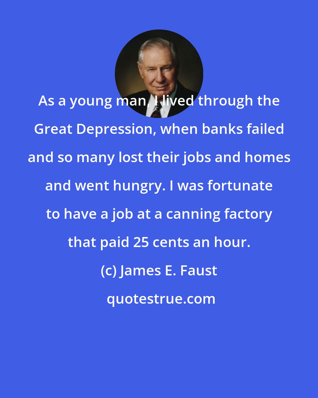 James E. Faust: As a young man, I lived through the Great Depression, when banks failed and so many lost their jobs and homes and went hungry. I was fortunate to have a job at a canning factory that paid 25 cents an hour.