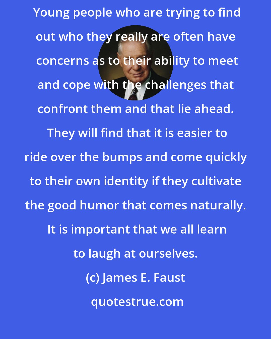 James E. Faust: . . . Cultivating good humor may be helpful in finding our own identity.  Young people who are trying to find out who they really are often have  concerns as to their ability to meet and cope with the challenges that confront them and that lie ahead.  They will find that it is easier to ride over the bumps and come quickly to their own identity if they cultivate the good humor that comes naturally.  It is important that we all learn to laugh at ourselves.