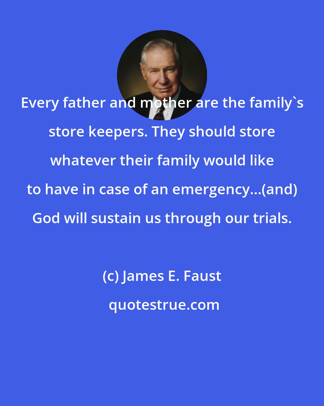 James E. Faust: Every father and mother are the family's store keepers. They should store whatever their family would like to have in case of an emergency...(and) God will sustain us through our trials.