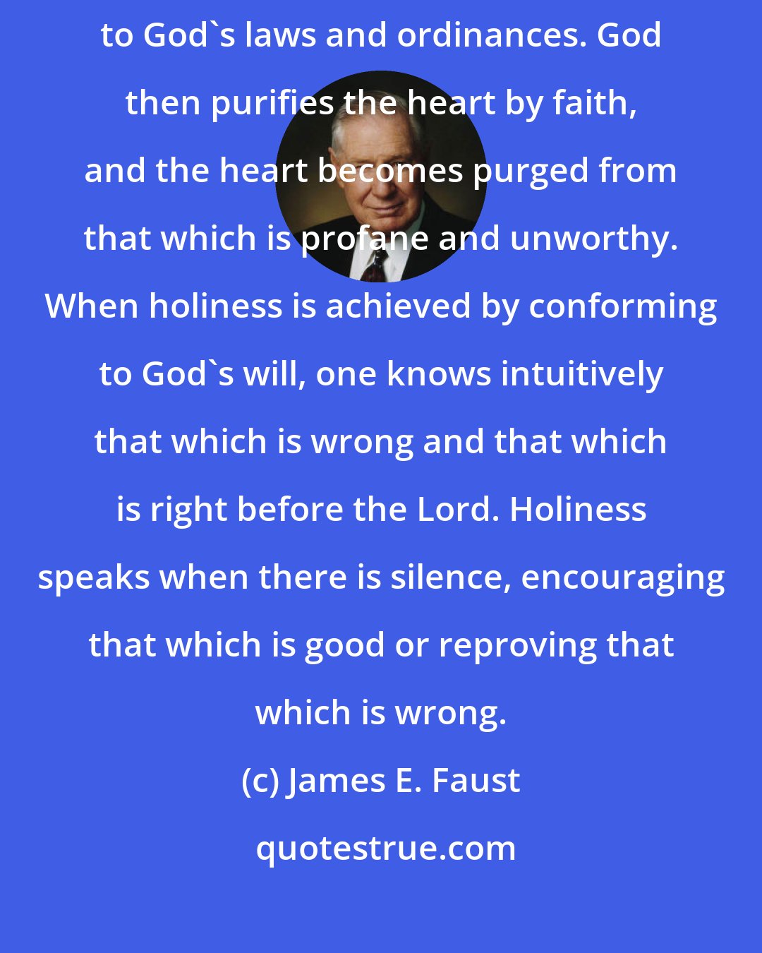 James E. Faust: Holiness is the strength of the soul. It comes by faith and through obedience to God's laws and ordinances. God then purifies the heart by faith, and the heart becomes purged from that which is profane and unworthy. When holiness is achieved by conforming to God's will, one knows intuitively that which is wrong and that which is right before the Lord. Holiness speaks when there is silence, encouraging that which is good or reproving that which is wrong.