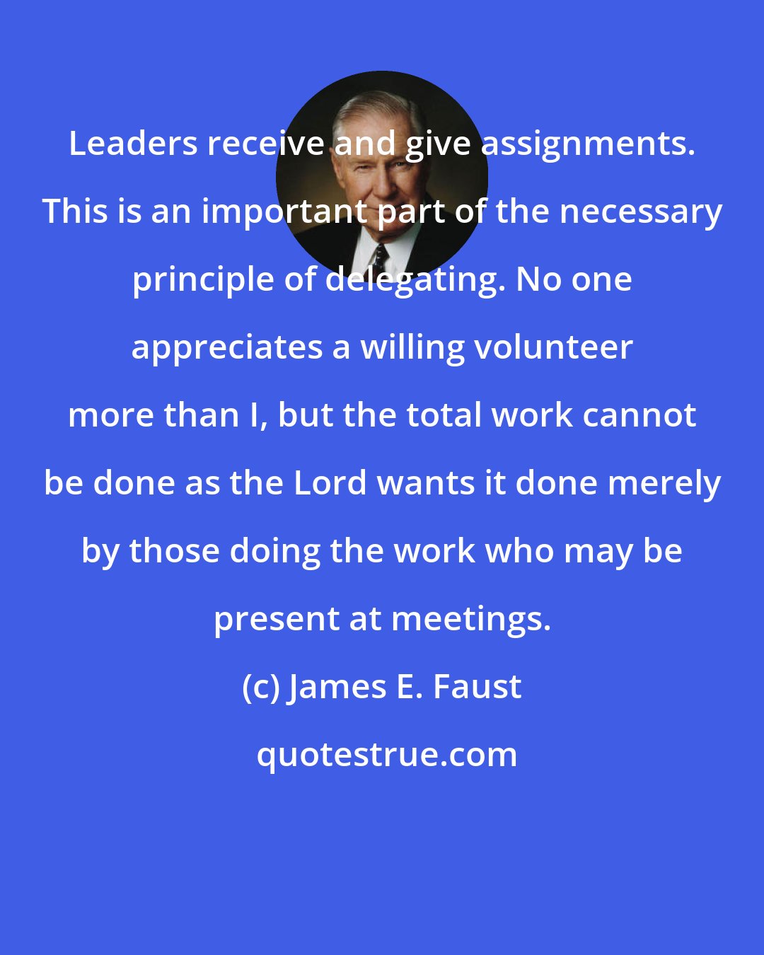 James E. Faust: Leaders receive and give assignments. This is an important part of the necessary principle of delegating. No one appreciates a willing volunteer more than I, but the total work cannot be done as the Lord wants it done merely by those doing the work who may be present at meetings.
