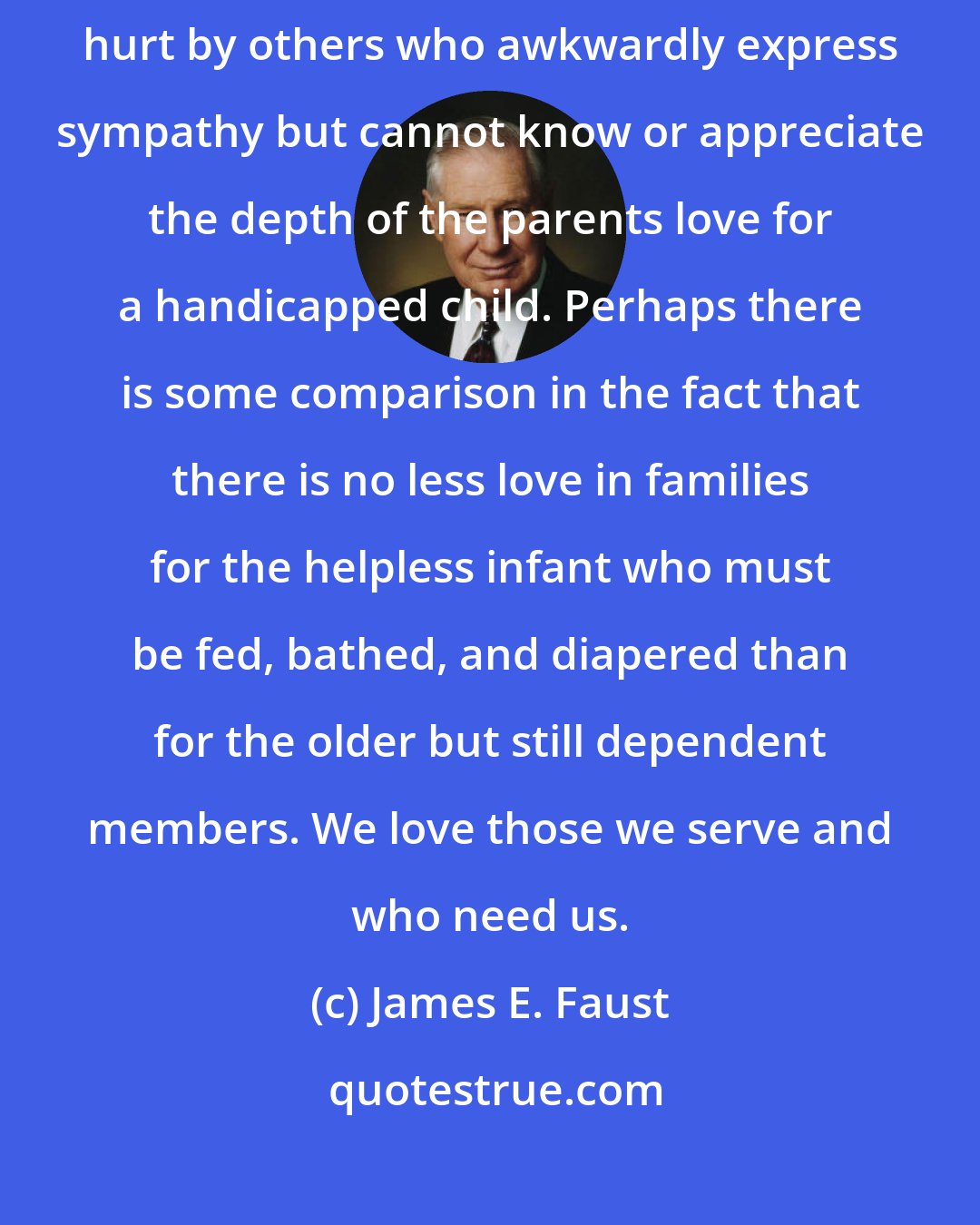 James E. Faust: Parents of handicapped children are occasionally embarrassed or hurt by others who awkwardly express sympathy but cannot know or appreciate the depth of the parents love for a handicapped child. Perhaps there is some comparison in the fact that there is no less love in families for the helpless infant who must be fed, bathed, and diapered than for the older but still dependent members. We love those we serve and who need us.