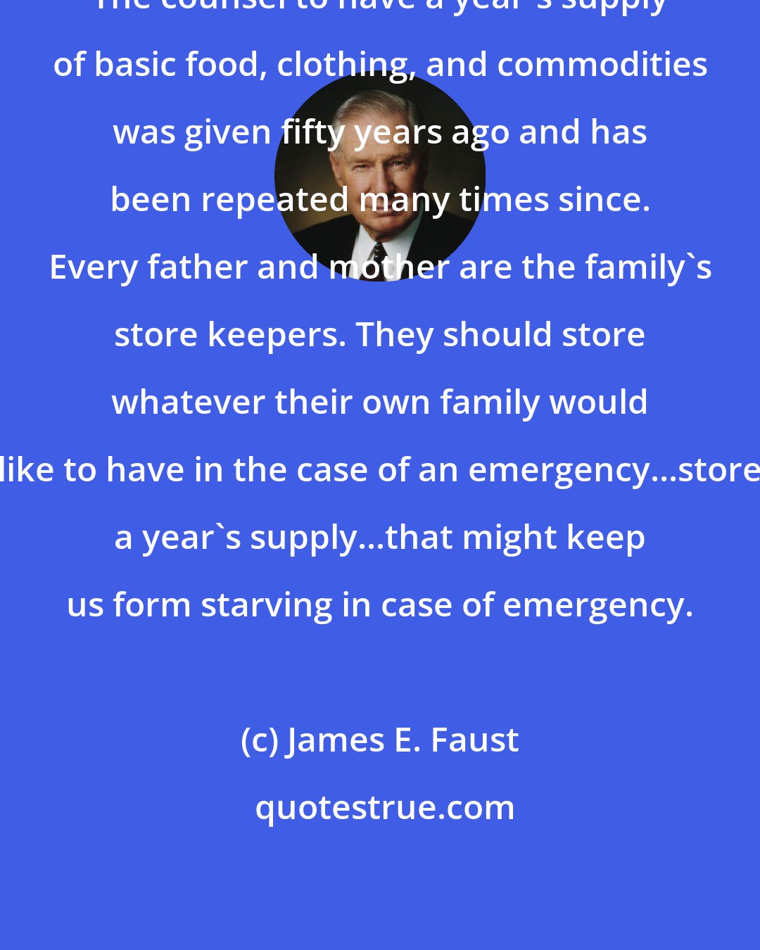 James E. Faust: The counsel to have a year's supply of basic food, clothing, and commodities was given fifty years ago and has been repeated many times since. Every father and mother are the family's store keepers. They should store whatever their own family would like to have in the case of an emergency...store a year's supply...that might keep us form starving in case of emergency.