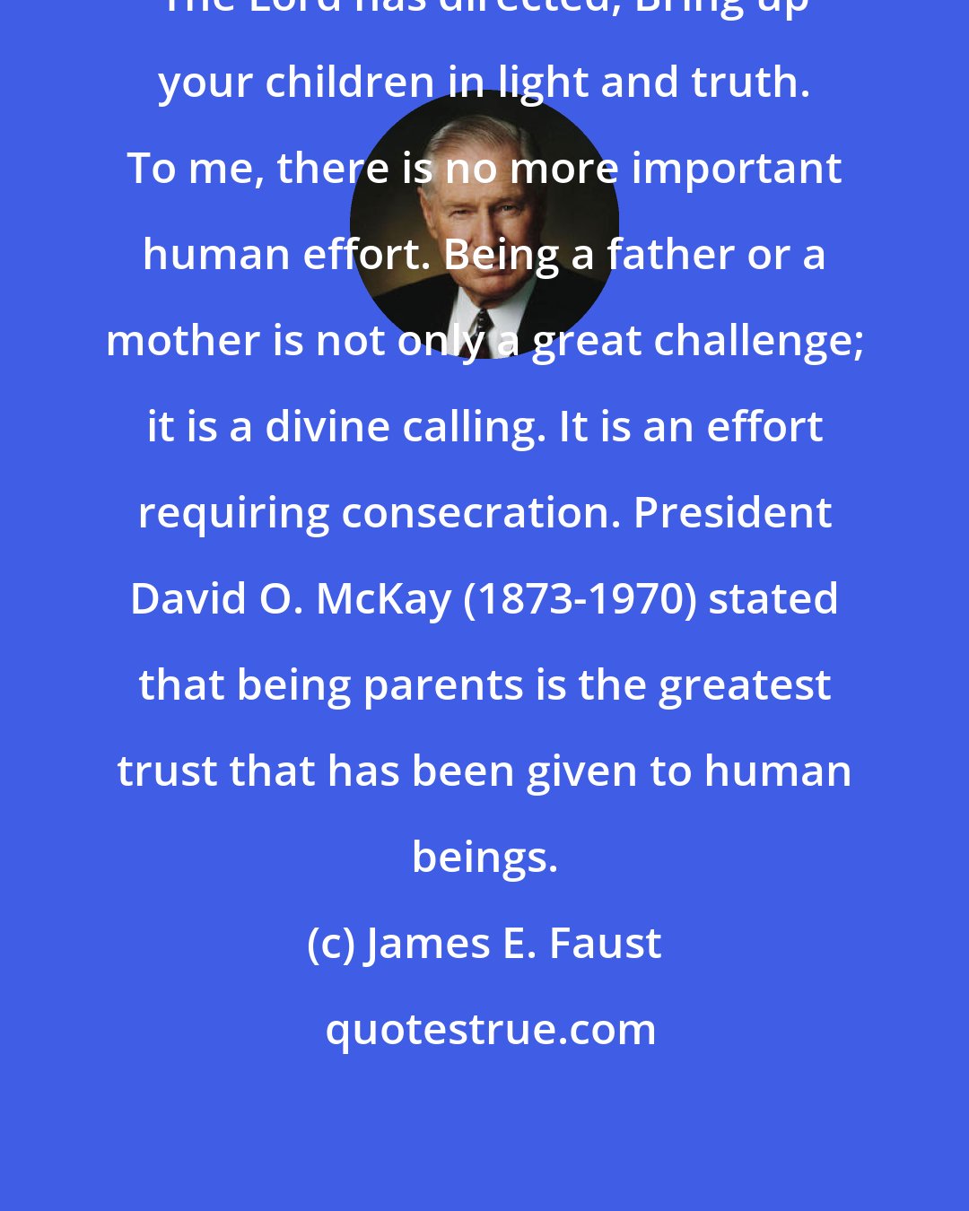 James E. Faust: The Lord has directed, Bring up your children in light and truth. To me, there is no more important human effort. Being a father or a mother is not only a great challenge; it is a divine calling. It is an effort requiring consecration. President David O. McKay (1873-1970) stated that being parents is the greatest trust that has been given to human beings.