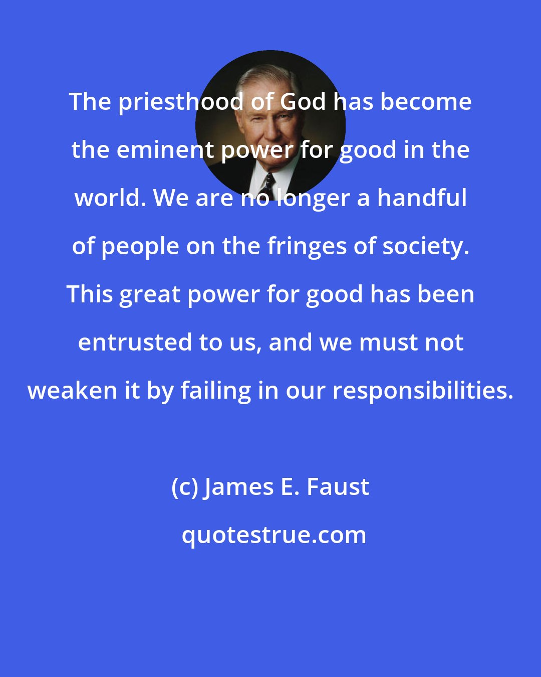 James E. Faust: The priesthood of God has become the eminent power for good in the world. We are no longer a handful of people on the fringes of society. This great power for good has been entrusted to us, and we must not weaken it by failing in our responsibilities.