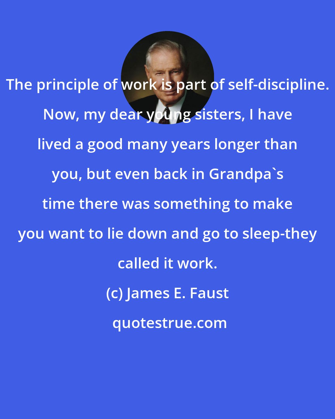 James E. Faust: The principle of work is part of self-discipline. Now, my dear young sisters, I have lived a good many years longer than you, but even back in Grandpa's time there was something to make you want to lie down and go to sleep-they called it work.