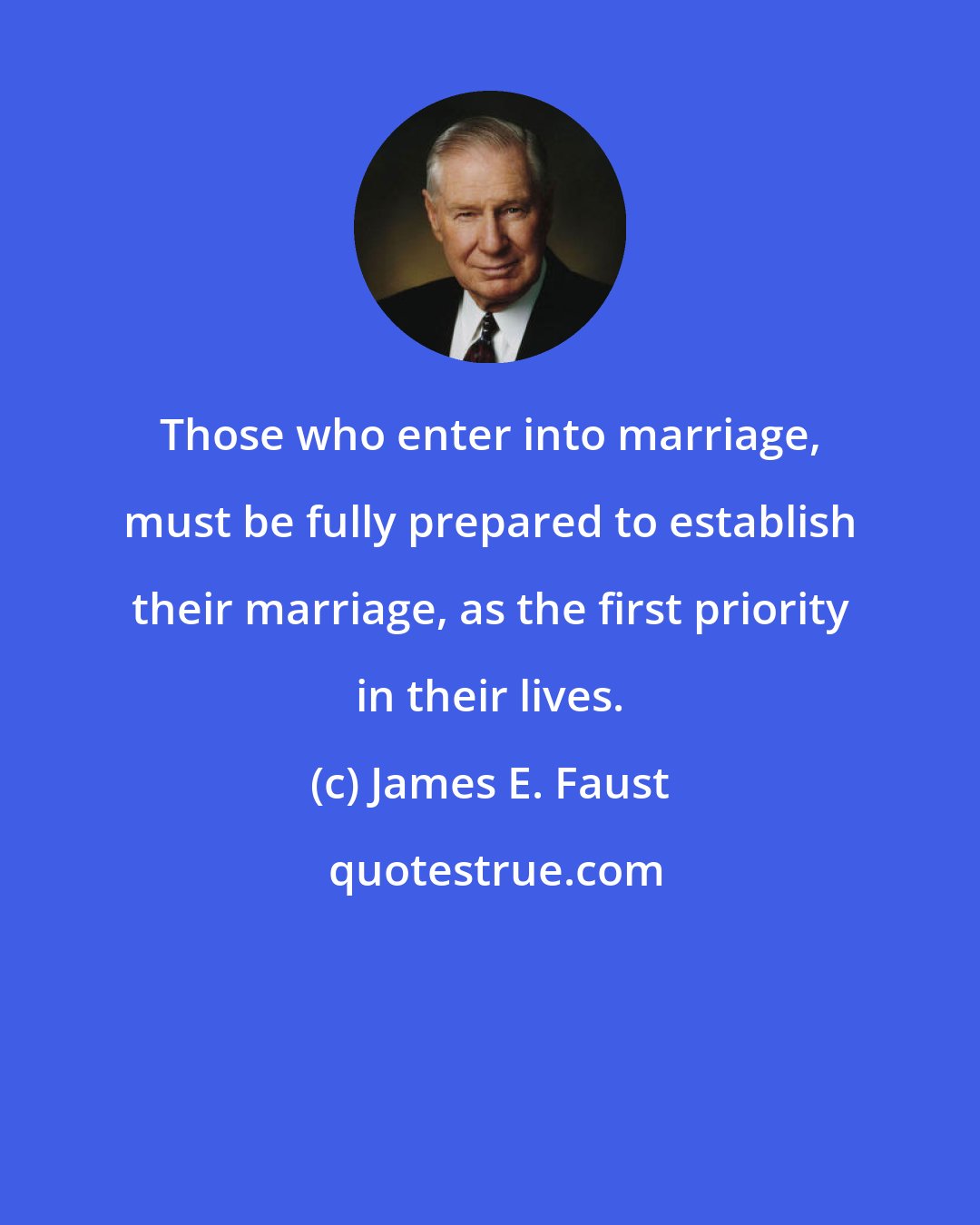 James E. Faust: Those who enter into marriage, must be fully prepared to establish their marriage, as the first priority in their lives.