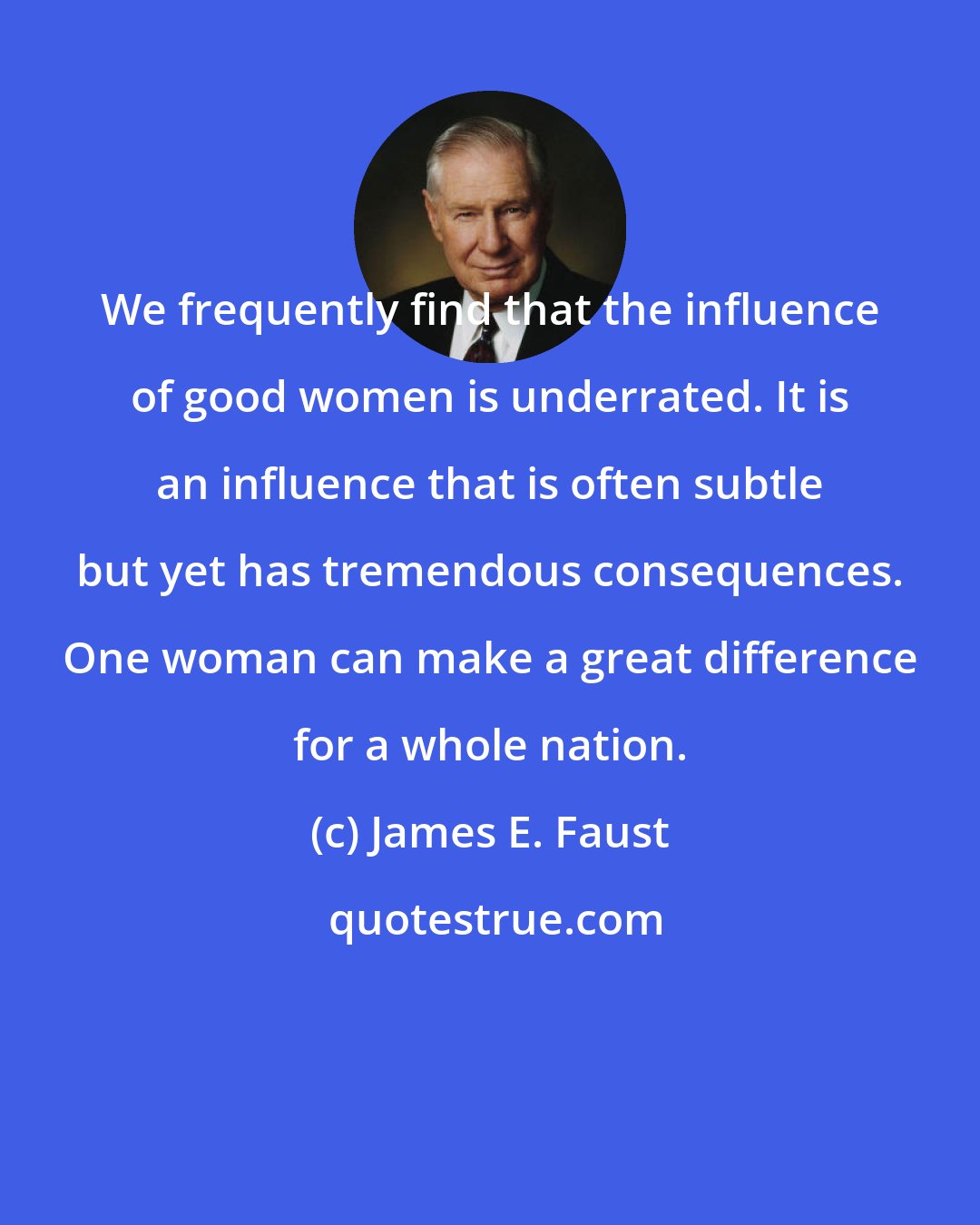 James E. Faust: We frequently find that the influence of good women is underrated. It is an influence that is often subtle but yet has tremendous consequences. One woman can make a great difference for a whole nation.