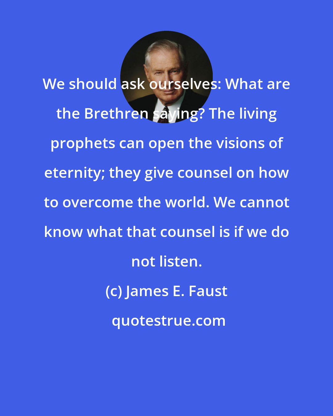 James E. Faust: We should ask ourselves: What are the Brethren saying? The living prophets can open the visions of eternity; they give counsel on how to overcome the world. We cannot know what that counsel is if we do not listen.