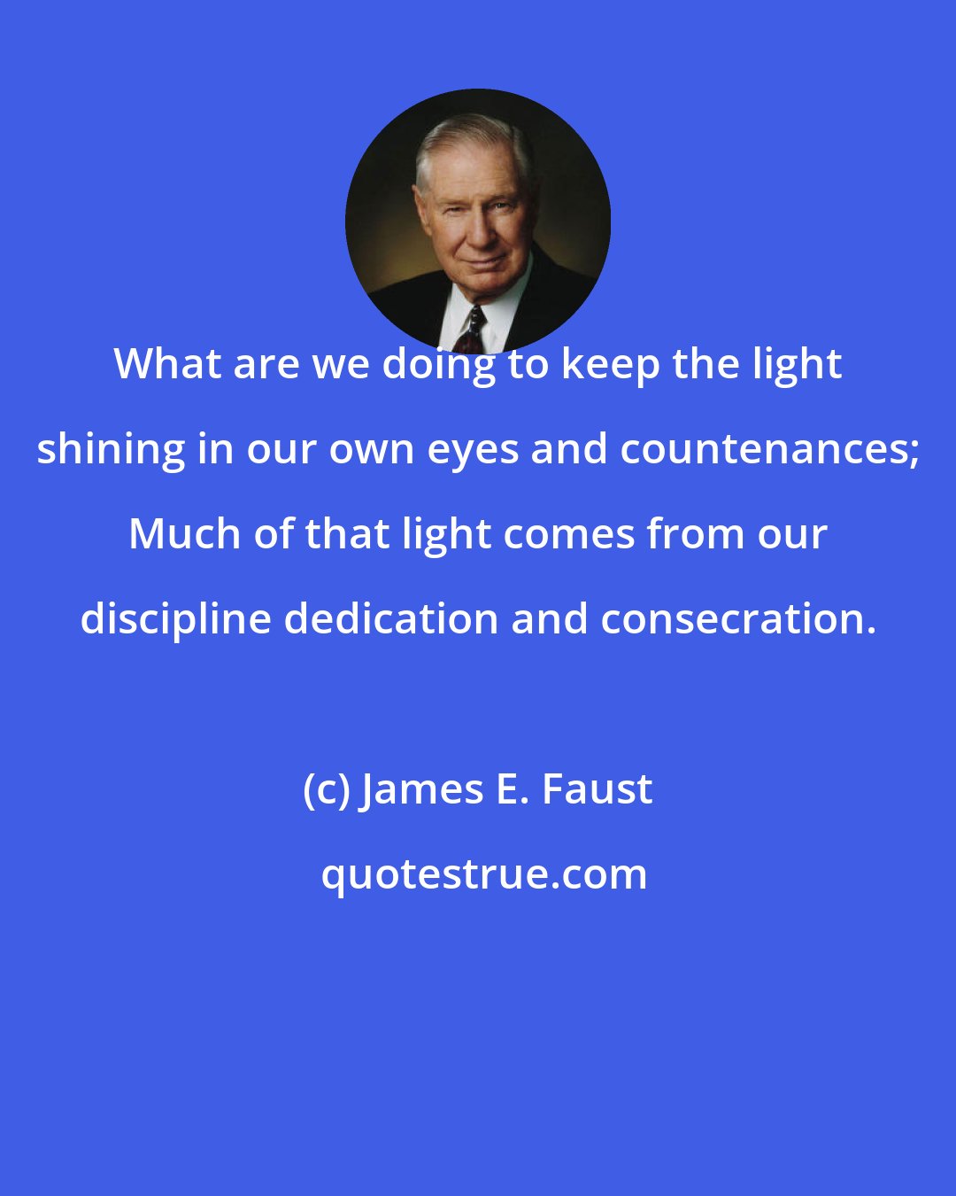 James E. Faust: What are we doing to keep the light shining in our own eyes and countenances; Much of that light comes from our discipline dedication and consecration.