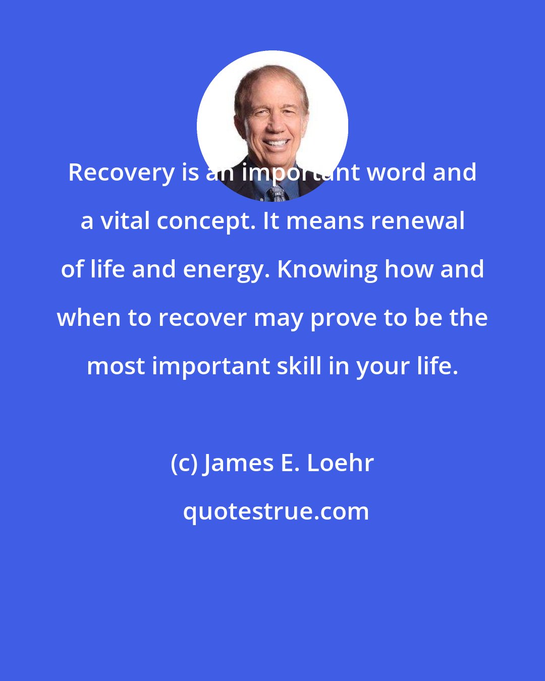 James E. Loehr: Recovery is an important word and a vital concept. It means renewal of life and energy. Knowing how and when to recover may prove to be the most important skill in your life.