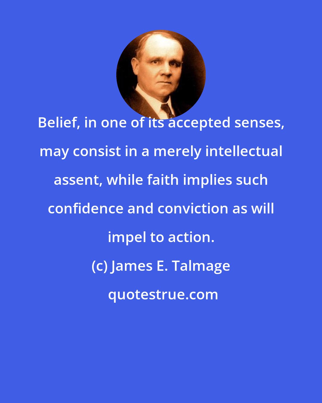 James E. Talmage: Belief, in one of its accepted senses, may consist in a merely intellectual assent, while faith implies such confidence and conviction as will impel to action.