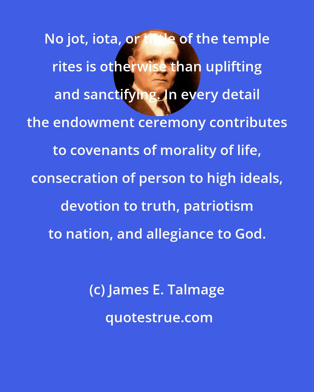 James E. Talmage: No jot, iota, or tittle of the temple rites is otherwise than uplifting and sanctifying. In every detail the endowment ceremony contributes to covenants of morality of life, consecration of person to high ideals, devotion to truth, patriotism to nation, and allegiance to God.