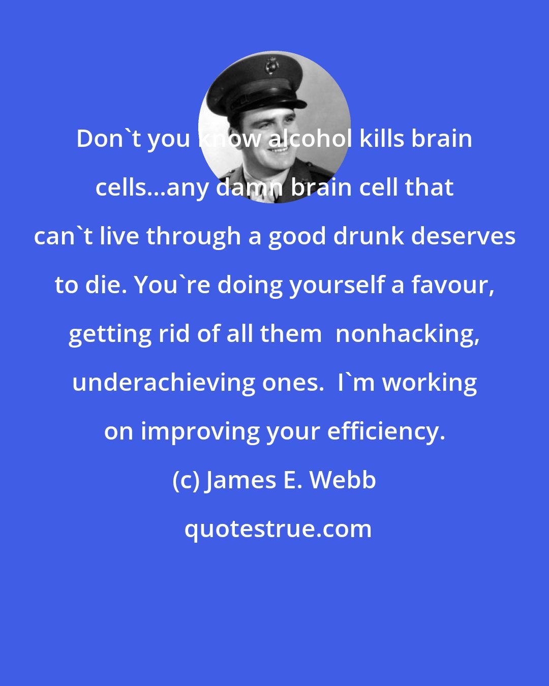 James E. Webb: Don't you know alcohol kills brain cells...any damn brain cell that can't live through a good drunk deserves to die. You're doing yourself a favour, getting rid of all them  nonhacking, underachieving ones.  I'm working on improving your efficiency.