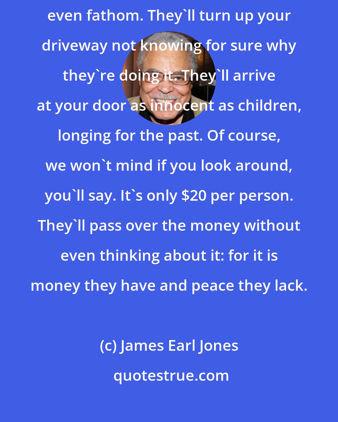 James Earl Jones: Ray, people will come Ray. They'll come to Iowa for reasons they can't even fathom. They'll turn up your driveway not knowing for sure why they're doing it. They'll arrive at your door as innocent as children, longing for the past. Of course, we won't mind if you look around, you'll say. It's only $20 per person. They'll pass over the money without even thinking about it: for it is money they have and peace they lack.