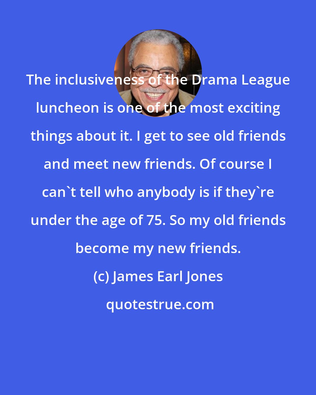 James Earl Jones: The inclusiveness of the Drama League luncheon is one of the most exciting things about it. I get to see old friends and meet new friends. Of course I can't tell who anybody is if they're under the age of 75. So my old friends become my new friends.