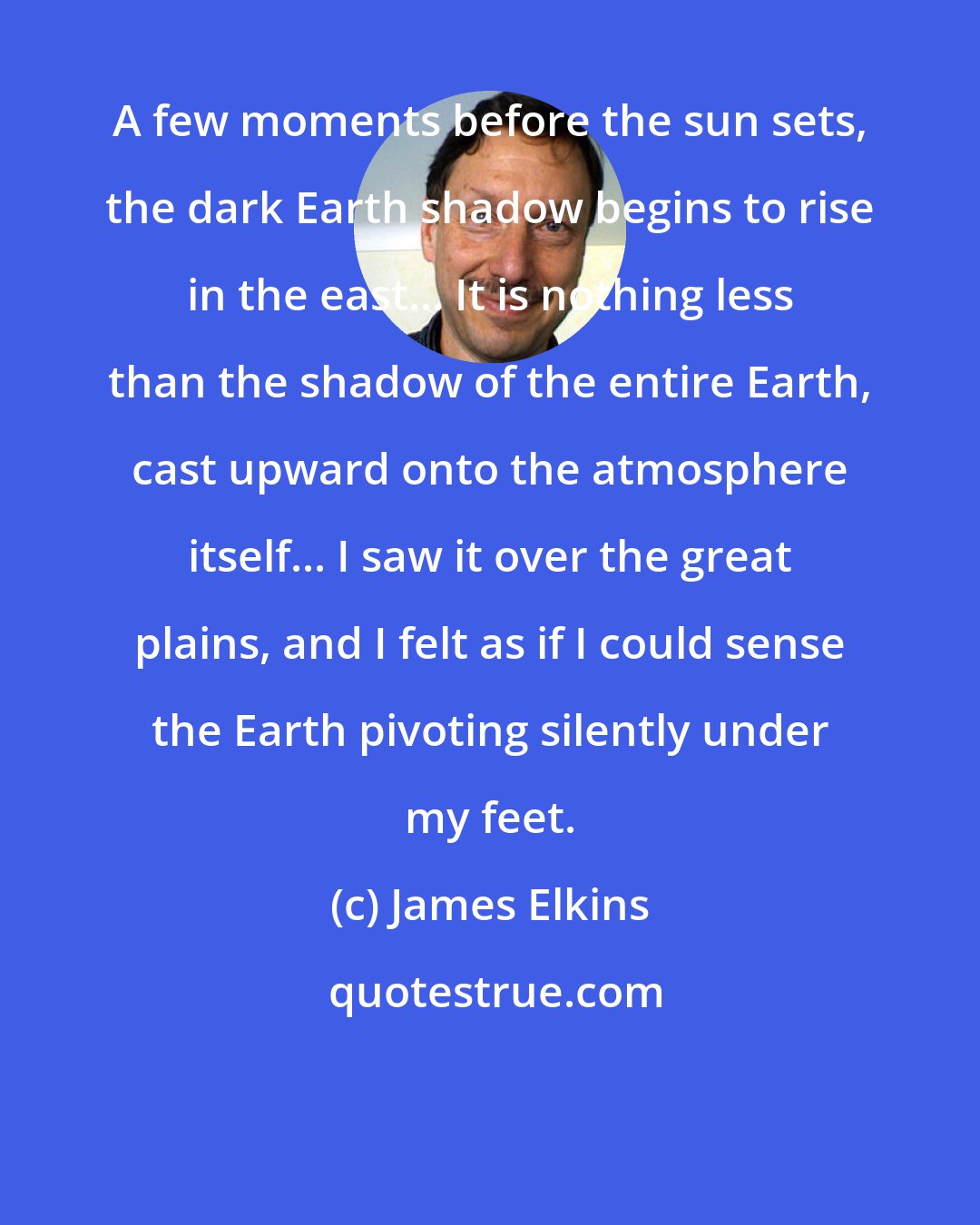 James Elkins: A few moments before the sun sets, the dark Earth shadow begins to rise in the east... It is nothing less than the shadow of the entire Earth, cast upward onto the atmosphere itself... I saw it over the great plains, and I felt as if I could sense the Earth pivoting silently under my feet.