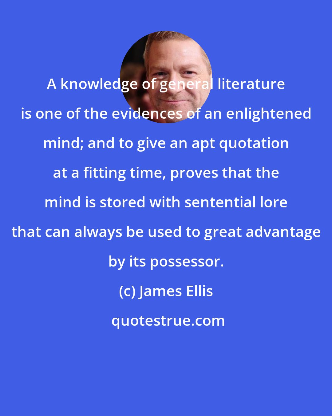 James Ellis: A knowledge of general literature is one of the evidences of an enlightened mind; and to give an apt quotation at a fitting time, proves that the mind is stored with sentential lore that can always be used to great advantage by its possessor.
