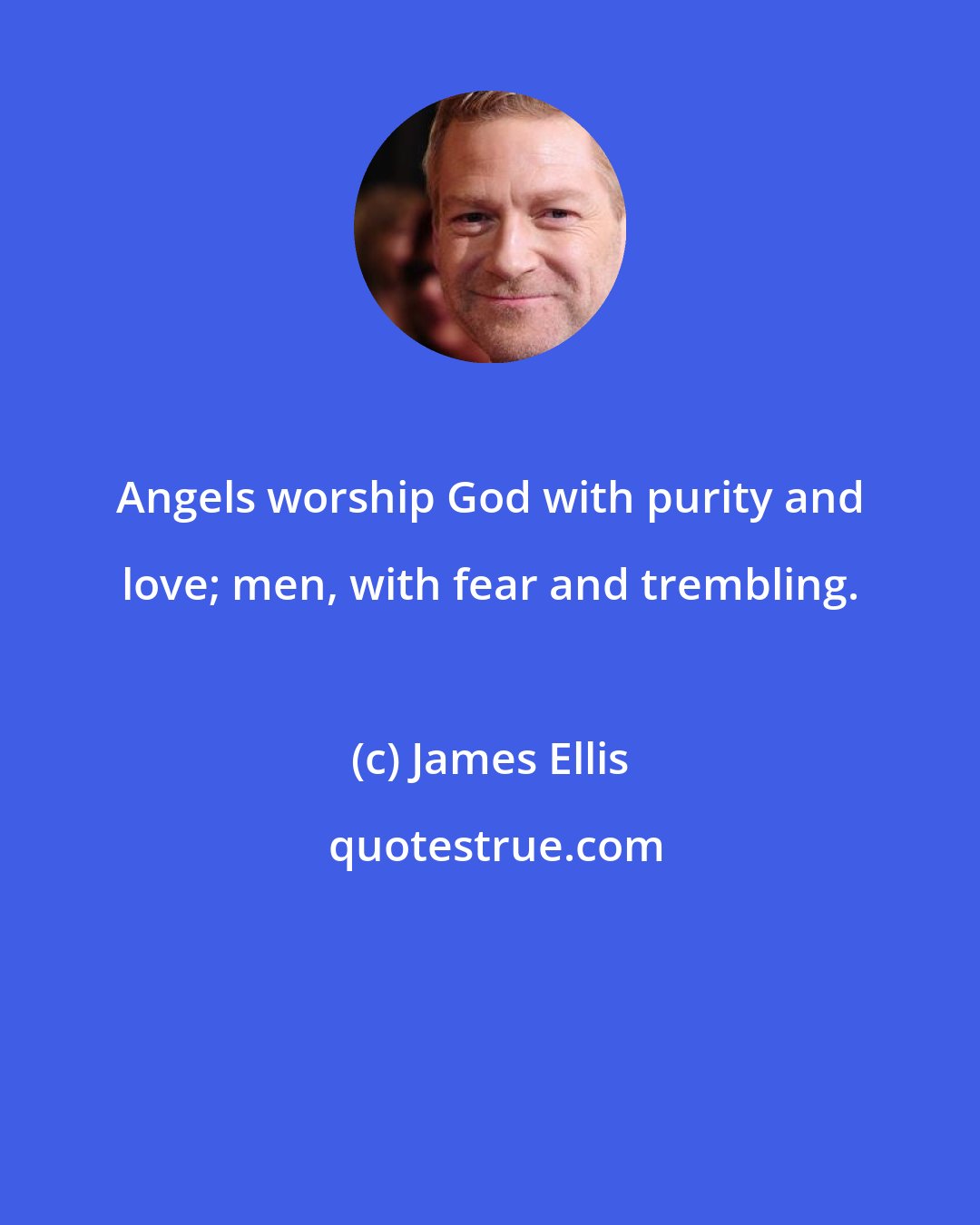 James Ellis: Angels worship God with purity and love; men, with fear and trembling.