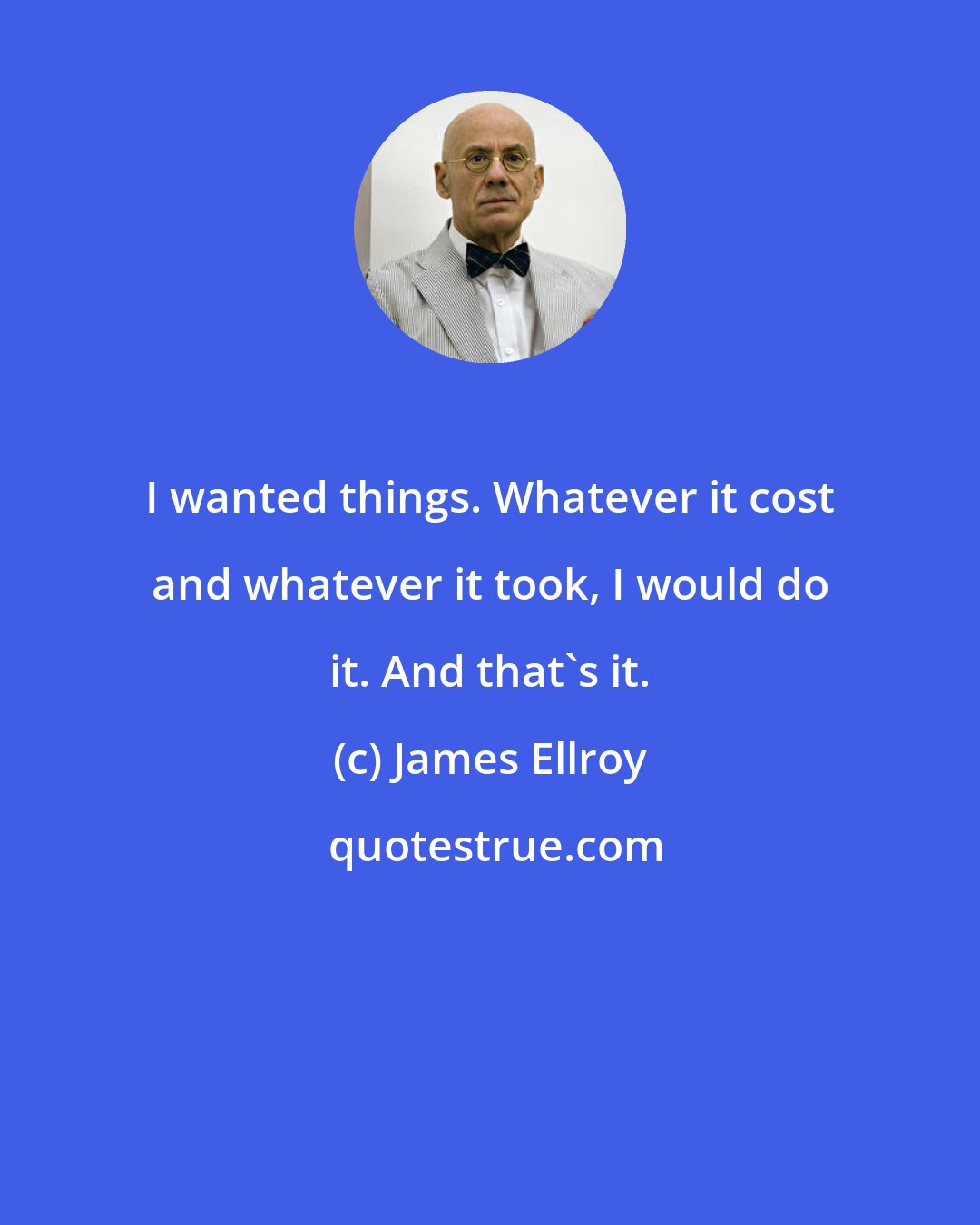 James Ellroy: I wanted things. Whatever it cost and whatever it took, I would do it. And that's it.