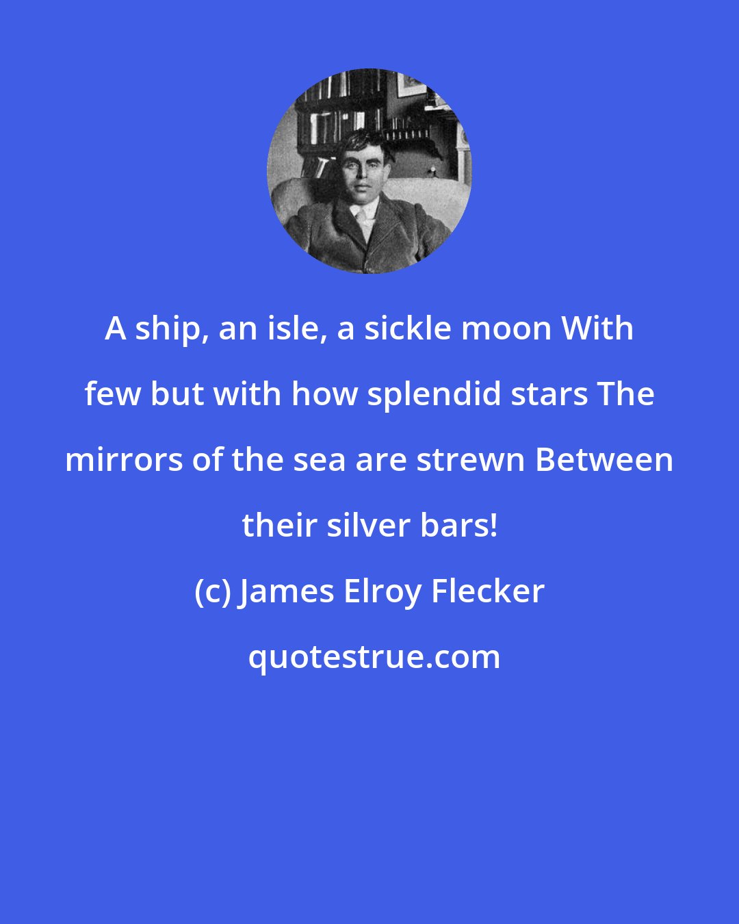 James Elroy Flecker: A ship, an isle, a sickle moon With few but with how splendid stars The mirrors of the sea are strewn Between their silver bars!