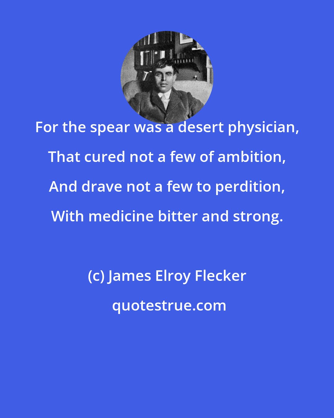 James Elroy Flecker: For the spear was a desert physician, That cured not a few of ambition, And drave not a few to perdition, With medicine bitter and strong.