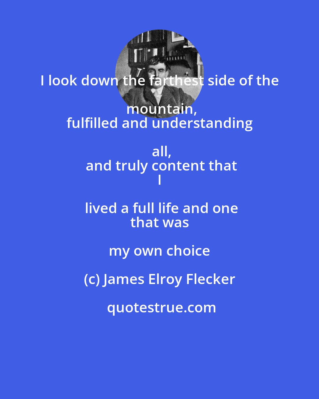 James Elroy Flecker: I look down the farthest side of the mountain,
 fulfilled and understanding all,
 and truly content that
 I lived a full life and one
 that was my own choice