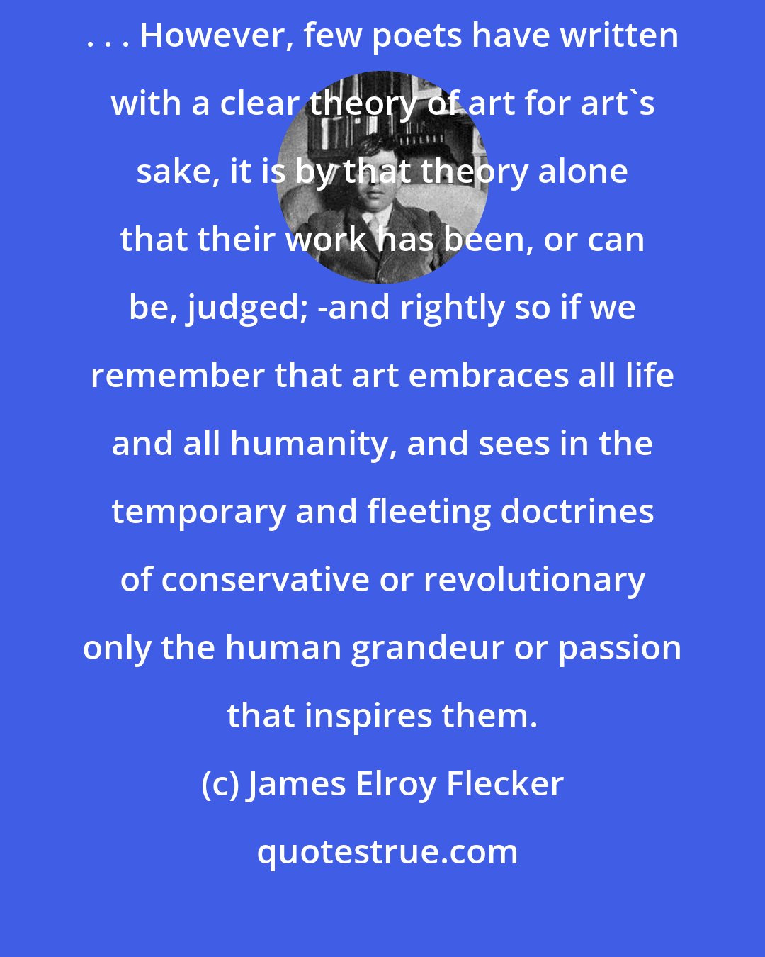 James Elroy Flecker: It is not the poet's business to save man's soul but to make it worth saving . . . However, few poets have written with a clear theory of art for art's sake, it is by that theory alone that their work has been, or can be, judged; -and rightly so if we remember that art embraces all life and all humanity, and sees in the temporary and fleeting doctrines of conservative or revolutionary only the human grandeur or passion that inspires them.