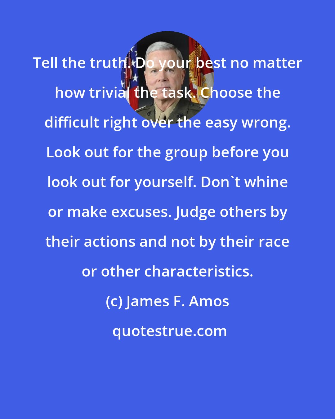 James F. Amos: Tell the truth. Do your best no matter how trivial the task. Choose the difficult right over the easy wrong. Look out for the group before you look out for yourself. Don't whine or make excuses. Judge others by their actions and not by their race or other characteristics.