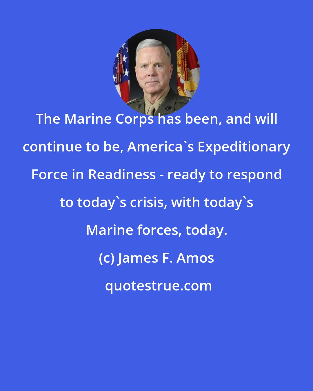 James F. Amos: The Marine Corps has been, and will continue to be, America's Expeditionary Force in Readiness - ready to respond to today's crisis, with today's Marine forces, today.