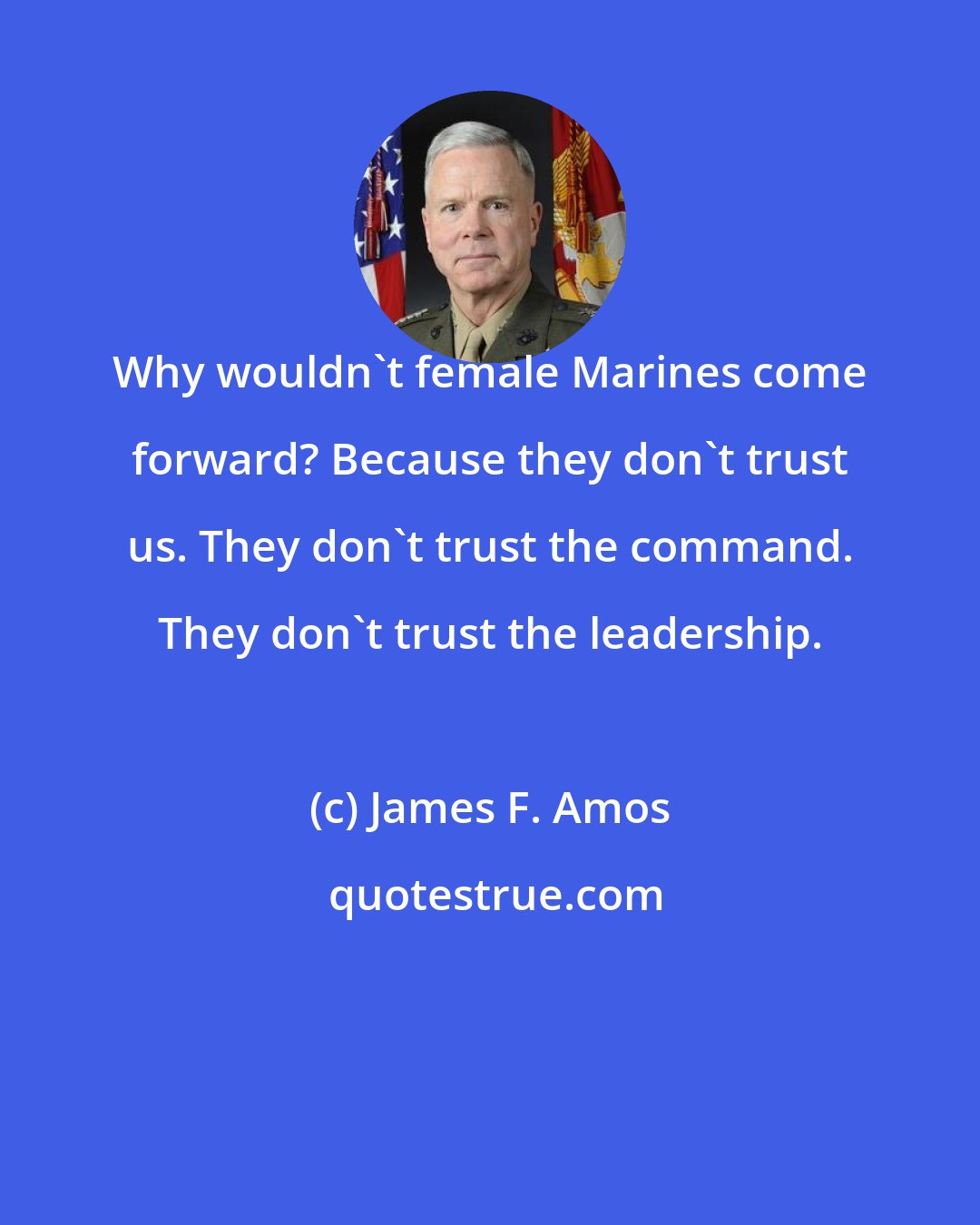 James F. Amos: Why wouldn't female Marines come forward? Because they don't trust us. They don't trust the command. They don't trust the leadership.