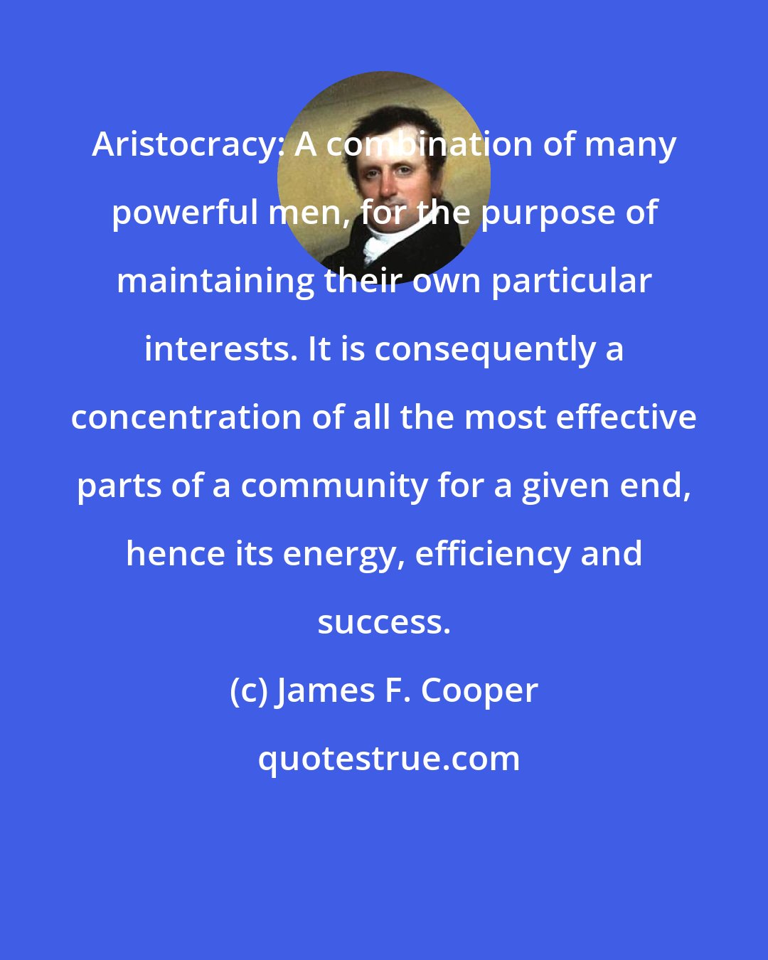 James F. Cooper: Aristocracy: A combination of many powerful men, for the purpose of maintaining their own particular interests. It is consequently a concentration of all the most effective parts of a community for a given end, hence its energy, efficiency and success.