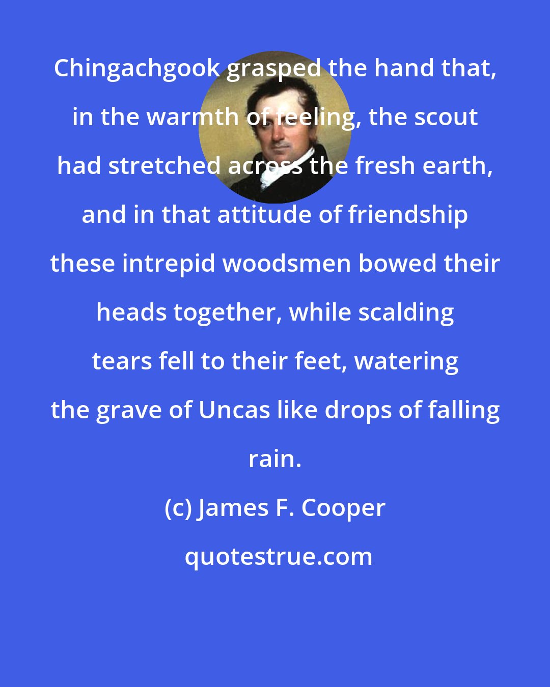 James F. Cooper: Chingachgook grasped the hand that, in the warmth of feeling, the scout had stretched across the fresh earth, and in that attitude of friendship these intrepid woodsmen bowed their heads together, while scalding tears fell to their feet, watering the grave of Uncas like drops of falling rain.