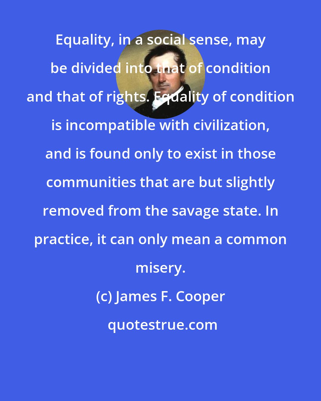 James F. Cooper: Equality, in a social sense, may be divided into that of condition and that of rights. Equality of condition is incompatible with civilization, and is found only to exist in those communities that are but slightly removed from the savage state. In practice, it can only mean a common misery.