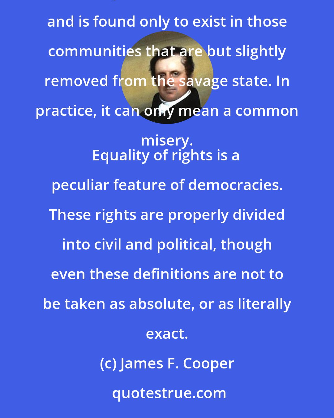 James F. Cooper: Equality, in a social sense, may be divided into that of condition, and that of rights. Equality of condition is incompatible with civilization, and is found only to exist in those communities that are but slightly removed from the savage state. In practice, it can only mean a common misery. 
Equality of rights is a peculiar feature of democracies. These rights are properly divided into civil and political, though even these definitions are not to be taken as absolute, or as literally exact.