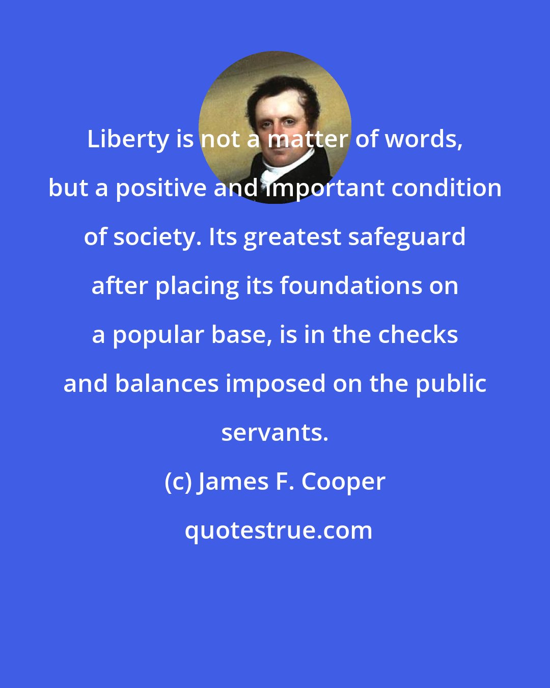 James F. Cooper: Liberty is not a matter of words, but a positive and important condition of society. Its greatest safeguard after placing its foundations on a popular base, is in the checks and balances imposed on the public servants.