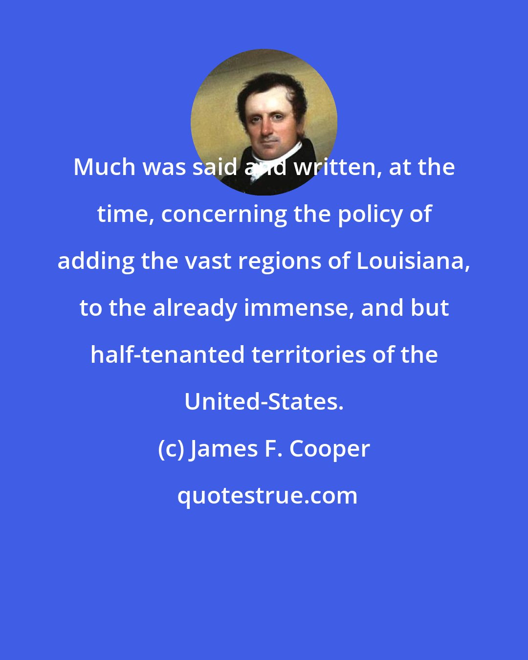 James F. Cooper: Much was said and written, at the time, concerning the policy of adding the vast regions of Louisiana, to the already immense, and but half-tenanted territories of the United-States.