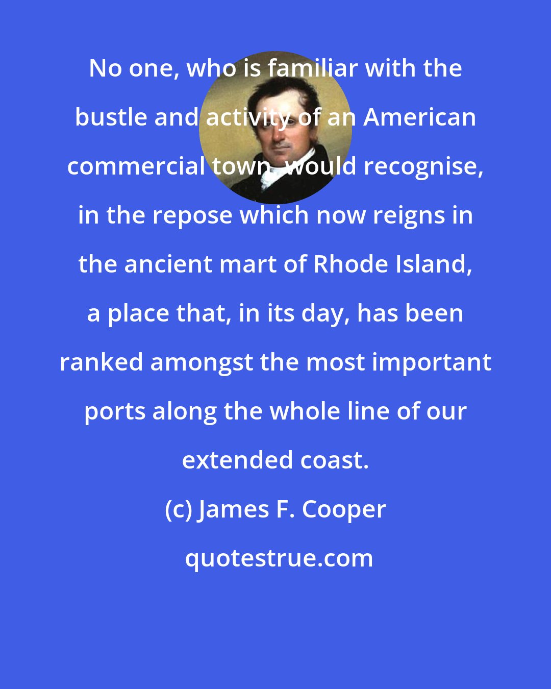 James F. Cooper: No one, who is familiar with the bustle and activity of an American commercial town, would recognise, in the repose which now reigns in the ancient mart of Rhode Island, a place that, in its day, has been ranked amongst the most important ports along the whole line of our extended coast.