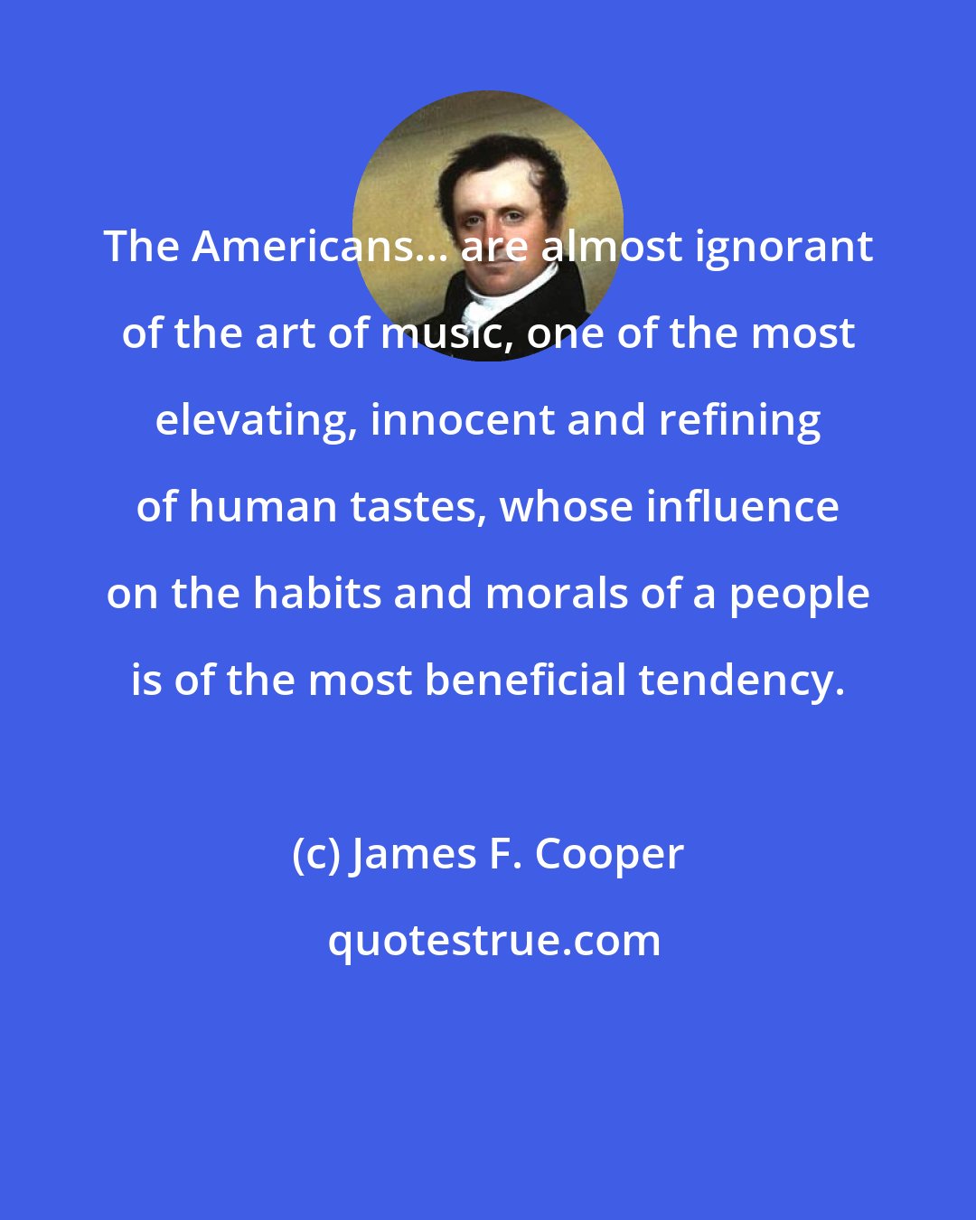 James F. Cooper: The Americans... are almost ignorant of the art of music, one of the most elevating, innocent and refining of human tastes, whose influence on the habits and morals of a people is of the most beneficial tendency.