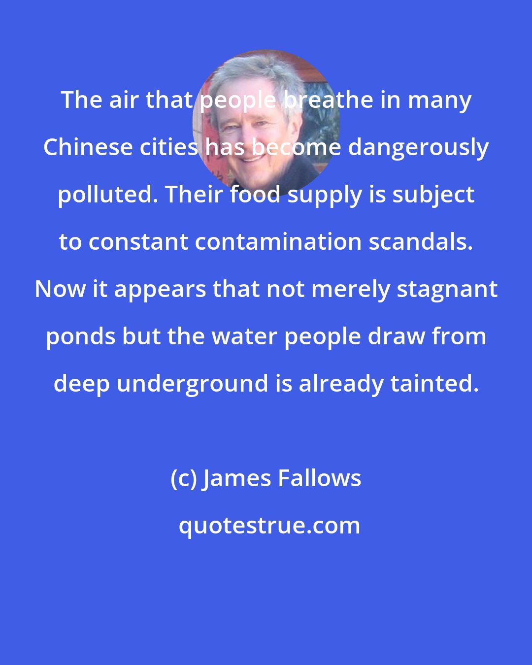 James Fallows: The air that people breathe in many Chinese cities has become dangerously polluted. Their food supply is subject to constant contamination scandals. Now it appears that not merely stagnant ponds but the water people draw from deep underground is already tainted.