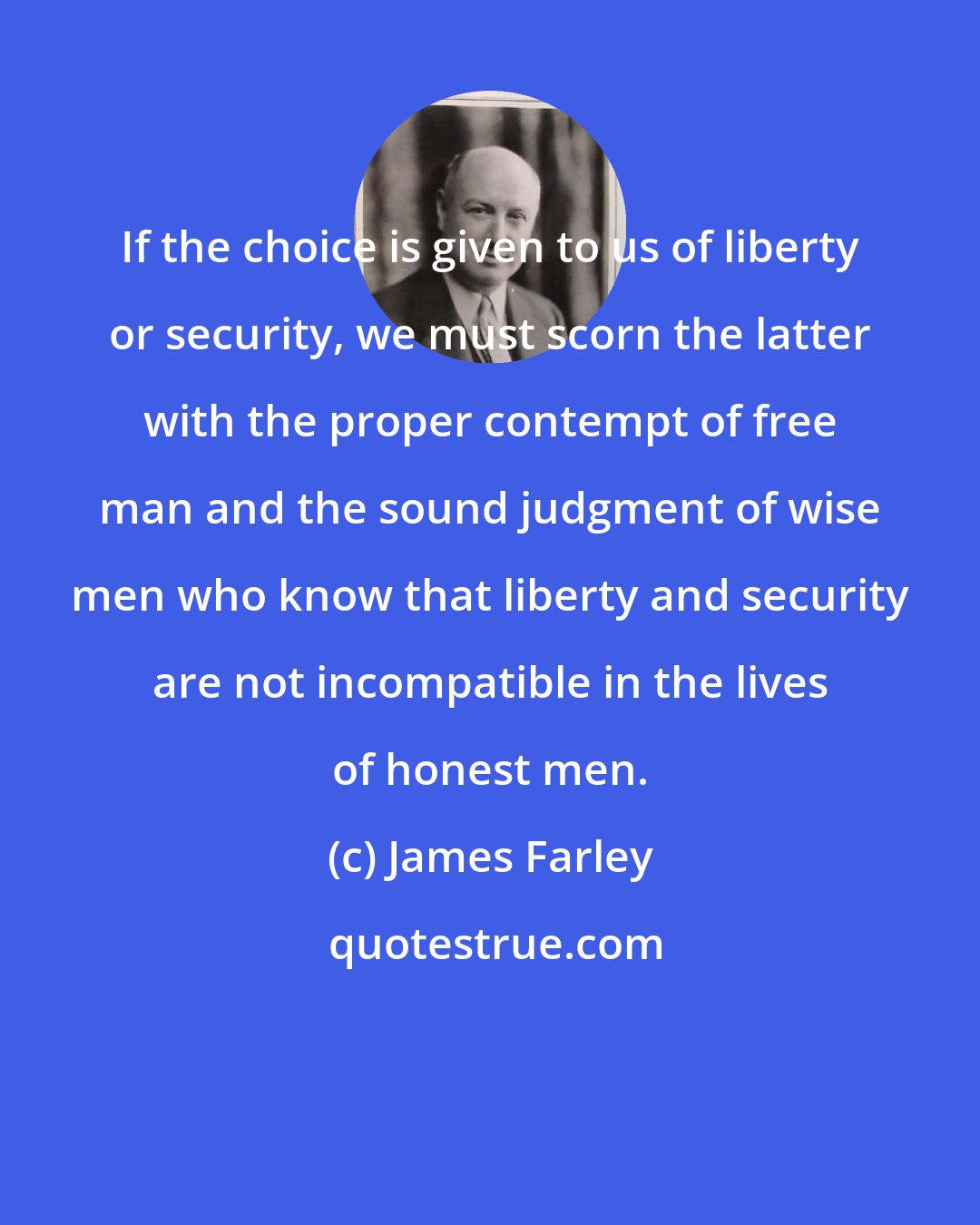 James Farley: If the choice is given to us of liberty or security, we must scorn the latter with the proper contempt of free man and the sound judgment of wise men who know that liberty and security are not incompatible in the lives of honest men.